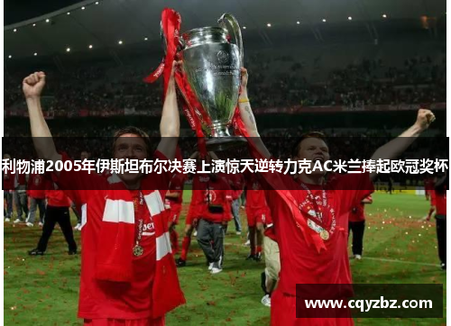 利物浦2005年伊斯坦布尔决赛上演惊天逆转力克AC米兰捧起欧冠奖杯