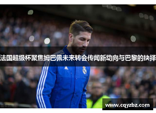 法国超级杯聚焦姆巴佩未来转会传闻新动向与巴黎的抉择