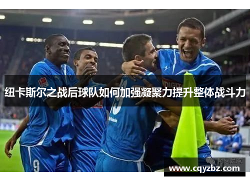 纽卡斯尔之战后球队如何加强凝聚力提升整体战斗力
