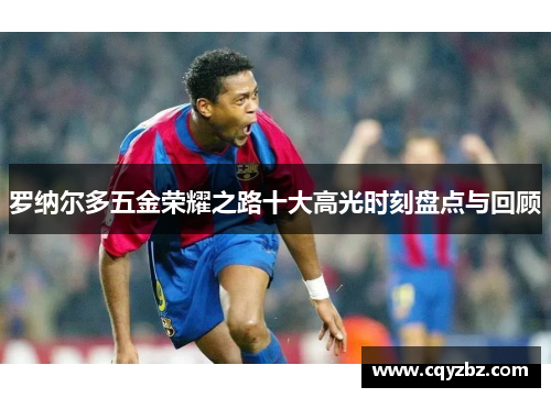 罗纳尔多五金荣耀之路十大高光时刻盘点与回顾