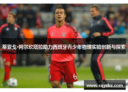 蒂亚戈·阿尔坎塔拉助力西班牙青少年物理实验创新与探索