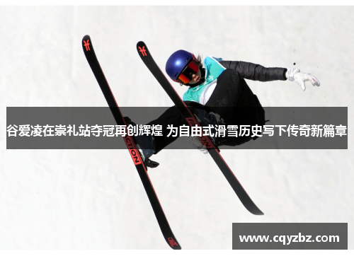 谷爱凌在崇礼站夺冠再创辉煌 为自由式滑雪历史写下传奇新篇章